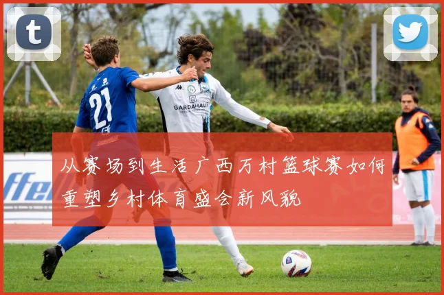 从赛场到生活广西万村篮球赛如何重塑乡村体育盛会新风貌