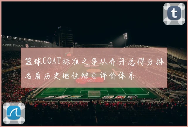 篮球GOAT标准之争从乔丹总得分排名看历史地位综合评价体系