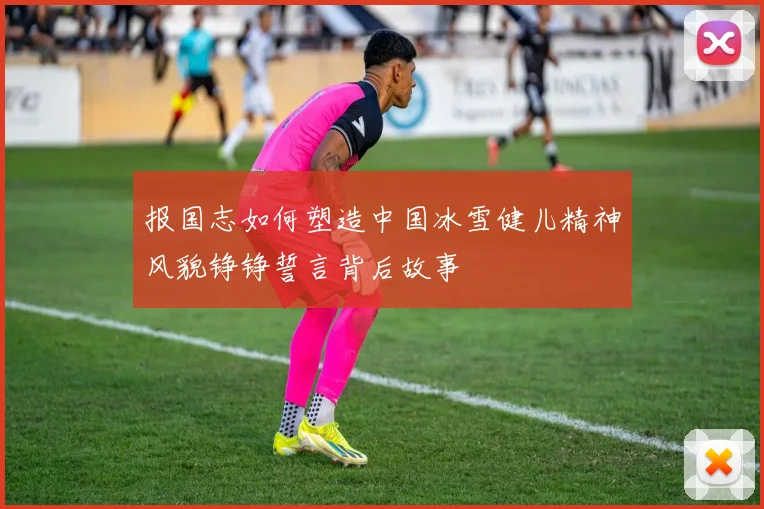 报国志如何塑造中国冰雪健儿精神风貌铮铮誓言背后故事