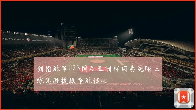 剑指冠军U23国足亚洲杯前奏亮眼三球完胜提振争冠信心