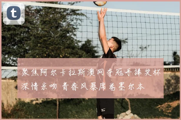 聚焦阿尔卡拉斯澳网夺冠手捧奖杯深情亲吻 青春风暴席卷墨尔本