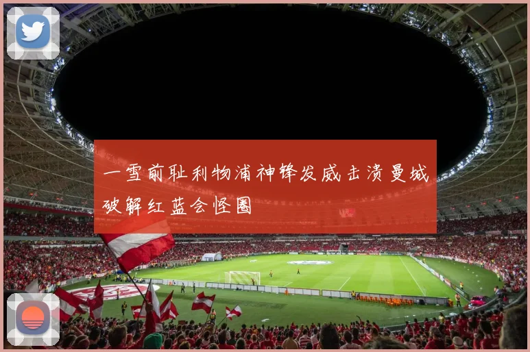 一雪前耻利物浦神锋发威击溃曼城破解红蓝会怪圈