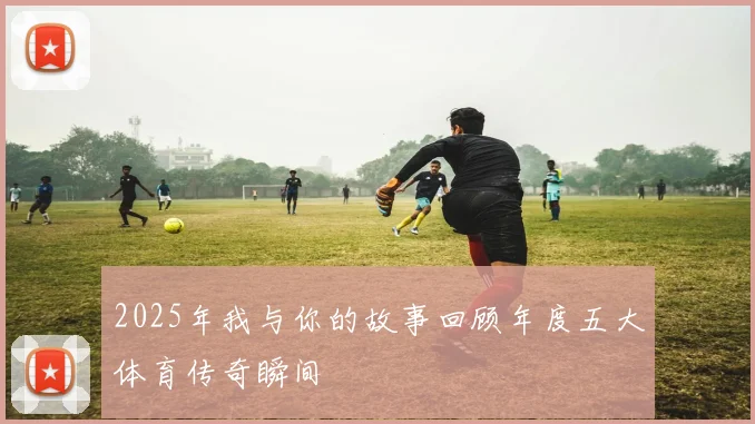 2025年我与你的故事回顾年度五大体育传奇瞬间