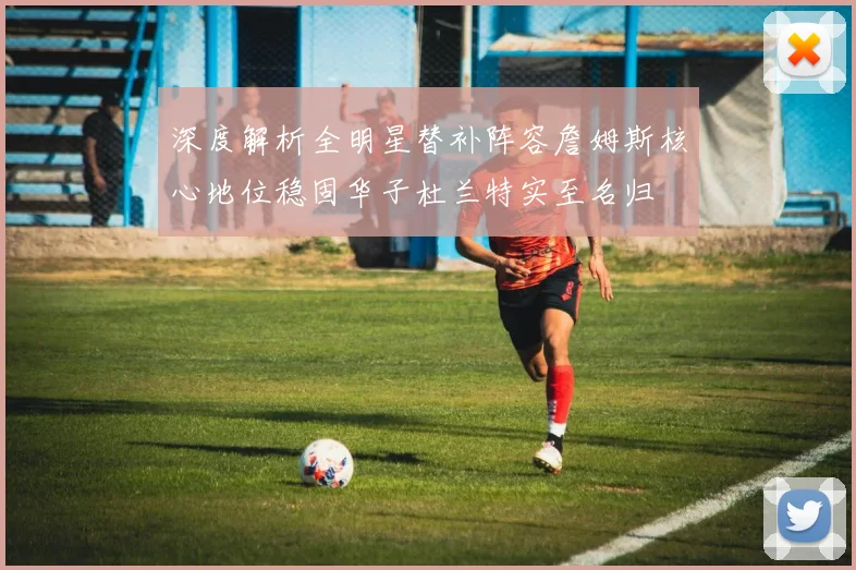 深度解析全明星替补阵容詹姆斯核心地位稳固华子杜兰特实至名归