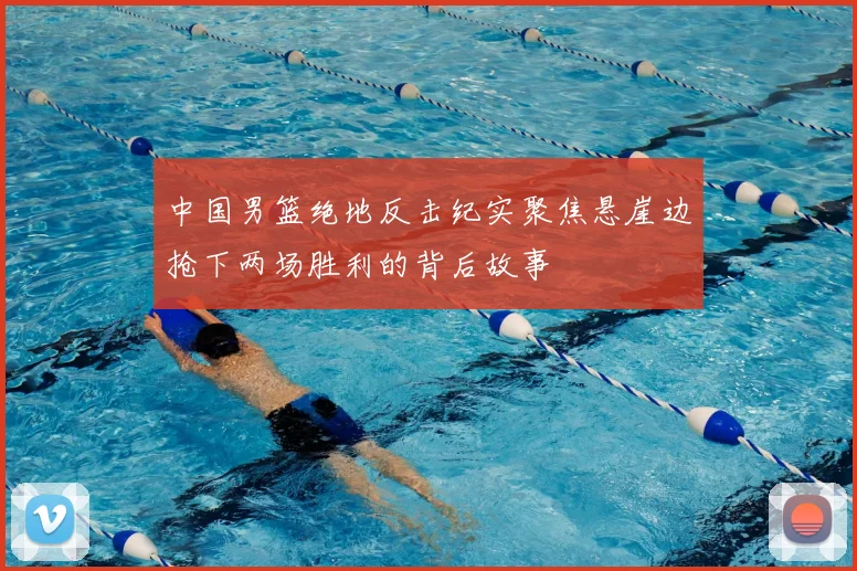 中国男篮绝地反击纪实聚焦悬崖边抢下两场胜利的背后故事