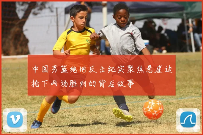 中国男篮绝地反击纪实聚焦悬崖边抢下两场胜利的背后故事