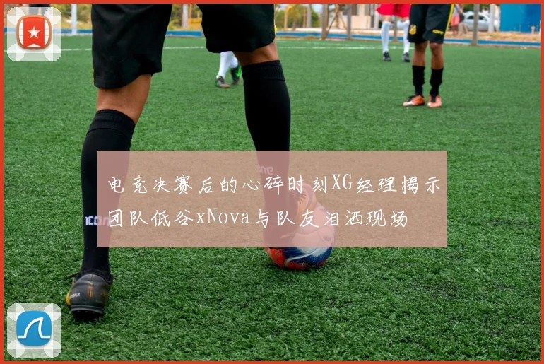 电竞决赛后的心碎时刻XG经理揭示团队低谷xNova与队友泪洒现场